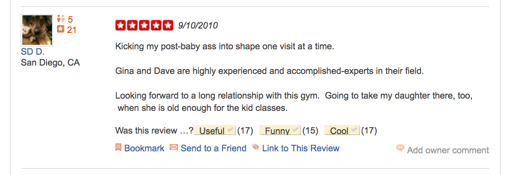 Yelp Review "Kicking my post-baby ass into shape one visit at a time. Gina and Dave are highly experienced and accomplished-experts in their field. Looking forward to a long relationship with this gym. Going to take my daughter there, too, when she is old enough for the kid classes."